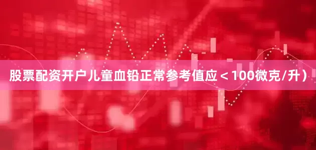 股票配资开户儿童血铅正常参考值应＜100微克/升）