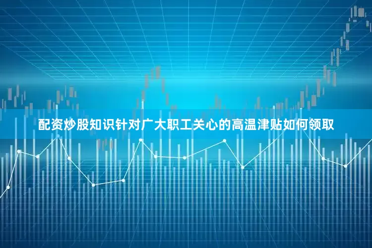 配资炒股知识针对广大职工关心的高温津贴如何领取